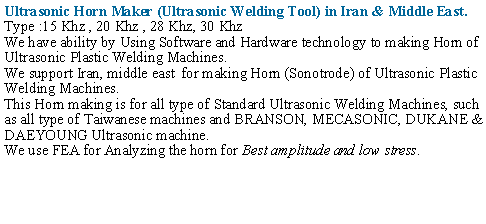 Text Box: Ultrasonic Horn Maker (Ultrasonic Welding Tool) in Iran & Middle East.Type :15 Khz , 20 Khz , 28 Khz, 30 KhzWe have ability by Using Software and Hardware technology to making Horn of Ultrasonic Plastic Welding Machines.We support Iran, middle east  for making Horn (Sonotrode) of Ultrasonic Plastic Welding Machines.This Horn making is for all type of Standard Ultrasonic Welding Machines, such as all type of Taiwanese machines and BRANSON, MECASONIC, DUKANE & DAEYOUNG Ultrasonic machine.We use FEA for Analyzing the horn for Best amplitude and low stress.